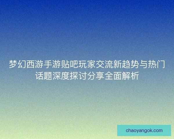 梦幻西游手游贴吧玩家交流新趋势与热门话题深度探讨分享全面解析