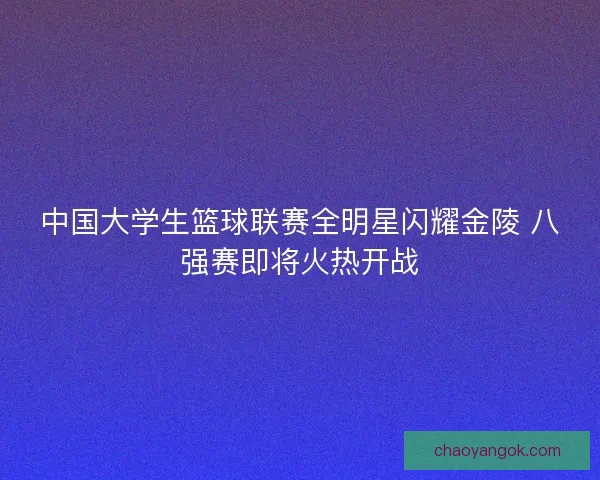 中国大学生篮球联赛全明星闪耀金陵 八强赛即将火热开战