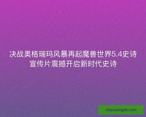 决战奥格瑞玛风暴再起魔兽世界5.4史诗宣传片震撼开启新时代史诗