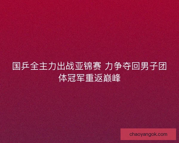 国乒全主力出战亚锦赛 力争夺回男子团体冠军重返巅峰