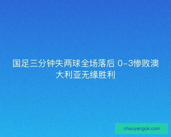 国足三分钟失两球全场落后 0-3惨败澳大利亚无缘胜利