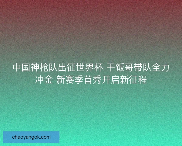 中国神枪队出征世界杯 干饭哥带队全力冲金 新赛季首秀开启新征程